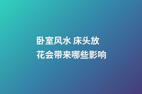 卧室风水 床头放花会带来哪些影响